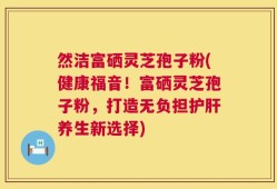 然洁富硒灵芝孢子粉(健康福音！富硒灵芝孢子粉，打造无负担护肝养生新选择)