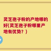 灵芝孢子粉的产地哪的好(灵芝孢子粉哪里产地有优势？)
