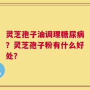 灵芝孢子油调理糖尿病？灵芝孢子粉有什么好处？