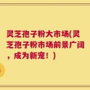 灵芝孢子粉大市场(灵芝孢子粉市场前景广阔，成为新宠！)
