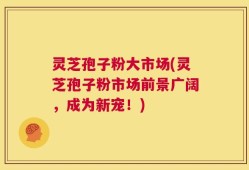 灵芝孢子粉大市场(灵芝孢子粉市场前景广阔，成为新宠！)