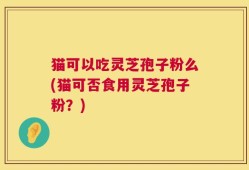 猫可以吃灵芝孢子粉么(猫可否食用灵芝孢子粉？)