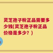 灵芝孢子粉正品需要多少钱(灵芝孢子粉正品价格是多少？)