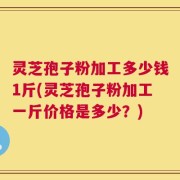 灵芝孢子粉加工多少钱1斤(灵芝孢子粉加工一斤价格是多少？)