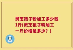 灵芝孢子粉加工多少钱1斤(灵芝孢子粉加工一斤价格是多少？)