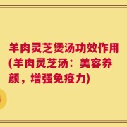 羊肉灵芝煲汤功效作用(羊肉灵芝汤：美容养颜，增强免疫力)