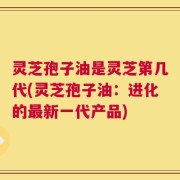 灵芝孢子油是灵芝第几代(灵芝孢子油：进化的最新一代产品)