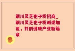 银川灵芝孢子粉招商_银川灵芝孢子粉诚邀加盟，共创健康产业新篇章