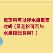 灵芝粉可以拌水果里面吃吗 (灵芝粉可否与水果搭配食用？)