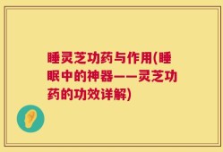 睡灵芝功药与作用(睡眠中的神器——灵芝功药的功效详解)