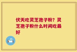 伏天吃灵芝孢子粉？灵芝孢子粉什么时间吃最好