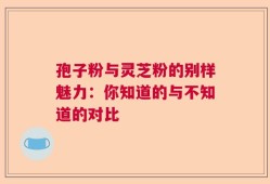 孢子粉与灵芝粉的别样魅力：你知道的与不知道的对比