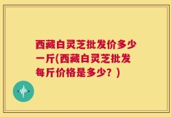 西藏白灵芝批发价多少一斤(西藏白灵芝批发每斤价格是多少？)