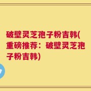 破壁灵芝孢子粉吉韩(重磅推荐：破壁灵芝孢子粉吉韩)