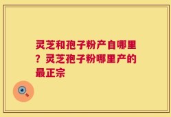 灵芝和孢子粉产自哪里？灵芝孢子粉哪里产的最正宗