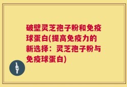 破壁灵芝孢子粉和免疫球蛋白(提高免疫力的新选择：灵芝孢子粉与免疫球蛋白)