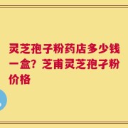 灵芝孢子粉药店多少钱一盒？芝甫灵芝孢孑粉价格