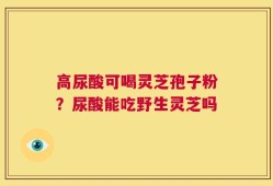 高尿酸可喝灵芝孢子粉？尿酸能吃野生灵芝吗