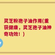 灵芝粉孢子油作用(重获健康，灵芝孢子油神奇功效！)
