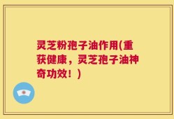灵芝粉孢子油作用(重获健康，灵芝孢子油神奇功效！)