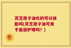 灵芝孢子油吃的可以抹脸吗(灵芝孢子油可用于面部护理吗？)