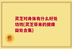 灵芝对身体有什么好处功效(灵芝带来的健康益处合集)