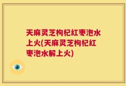 天麻灵芝枸杞红枣泡水上火(天麻灵芝枸杞红枣泡水解上火)