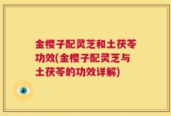 金樱子配灵芝和土茯苓功效(金樱子配灵芝与土茯苓的功效详解)