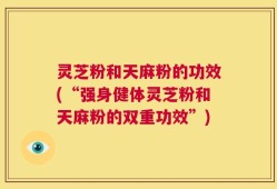 灵芝粉和天麻粉的功效(“强身健体灵芝粉和天麻粉的双重功效”)