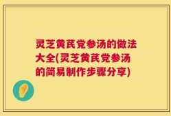 灵芝黄芪党参汤的做法大全(灵芝黄芪党参汤的简易制作步骤分享)