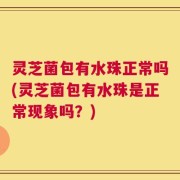 灵芝菌包有水珠正常吗(灵芝菌包有水珠是正常现象吗？)