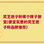灵芝孢子粉哪个牌子便宜(便宜实惠的灵芝孢子粉品牌推荐)