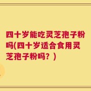 四十岁能吃灵芝孢子粉吗(四十岁适合食用灵芝孢子粉吗？)