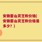 安徽霍山灵芝粉价格(安徽霍山灵芝粉价格是多少？)