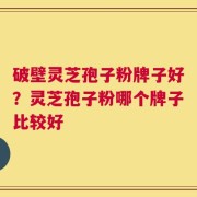 破壁灵芝孢子粉牌子好？灵芝孢子粉哪个牌子比较好