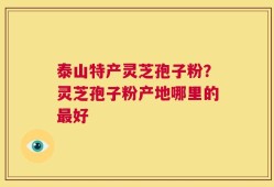 泰山特产灵芝孢子粉？灵芝孢子粉产地哪里的最好