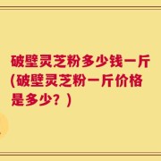 破壁灵芝粉多少钱一斤(破壁灵芝粉一斤价格是多少？)