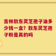 吉林敖东灵芝孢子油多少钱一盒？敖东灵芝孢子粉是真的吗