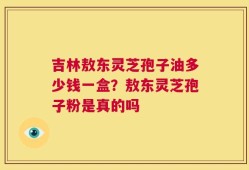 吉林敖东灵芝孢子油多少钱一盒？敖东灵芝孢子粉是真的吗