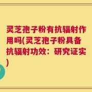 灵芝孢子粉有抗辐射作用吗(灵芝孢子粉具备抗辐射功效：研究证实)