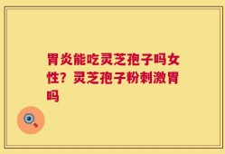 胃炎能吃灵芝孢子吗女性？灵芝孢子粉刺激胃吗