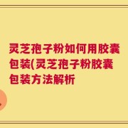 灵芝孢子粉如何用胶囊包装(灵芝孢子粉胶囊包装方法解析