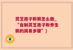 灵芝孢子粉粥怎么做_“自制灵芝孢子粉养生粥的简易步骤”)
