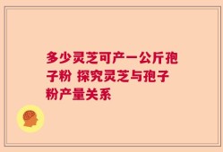 多少灵芝可产一公斤孢子粉 探究灵芝与孢子粉产量关系