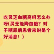 吃灵芝血糖高吗怎么办呀(灵芝能降血糖？对于糖尿病患者来说是个好消息！)