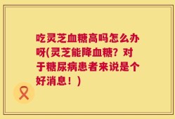 吃灵芝血糖高吗怎么办呀(灵芝能降血糖？对于糖尿病患者来说是个好消息！)