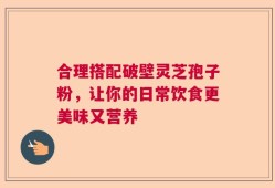 合理搭配破壁灵芝孢子粉，让你的日常饮食更美味又营养