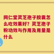 同仁堂灵芝孢子胶囊怎么吃效果好？灵芝孢子粉功效与作用及用量是什么