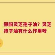 邵阳灵芝孢子油？灵芝孢子油有什么作用呀