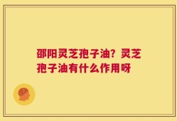 邵阳灵芝孢子油？灵芝孢子油有什么作用呀
